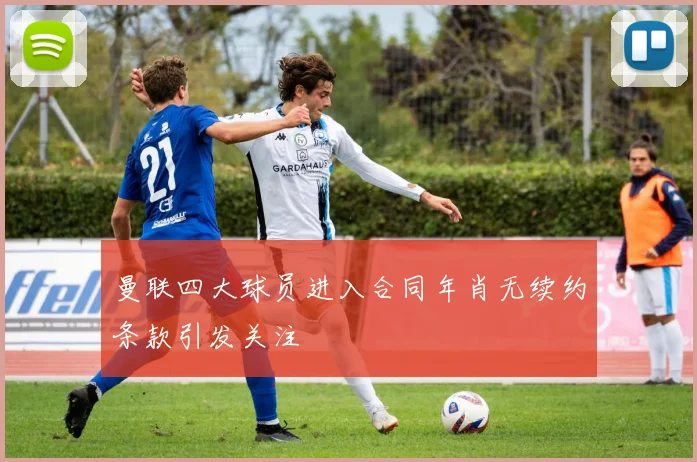 曼联四大球员进入合同年肖无续约条款引发关注