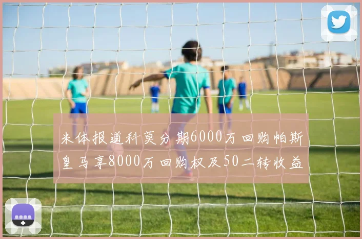 米体报道科莫分期6000万回购帕斯皇马享8000万回购权及50二转收益