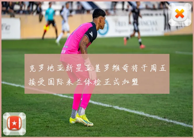 克罗地亚新星亚基罗维奇将于周五接受国际米兰体检正式加盟