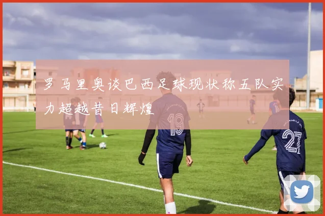 罗马里奥谈巴西足球现状称五队实力超越昔日辉煌