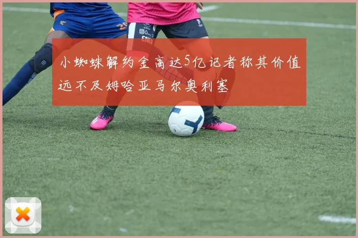 小蜘蛛解约金高达5亿记者称其价值远不及姆哈亚马尔奥利塞