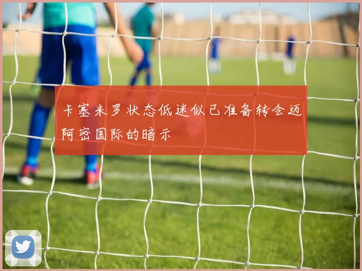 卡塞米罗状态低迷似已准备转会迈阿密国际的暗示