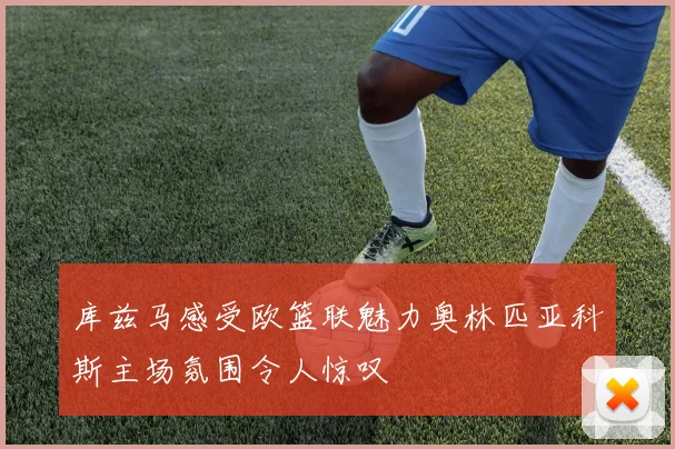 库兹马感受欧篮联魅力奥林匹亚科斯主场氛围令人惊叹