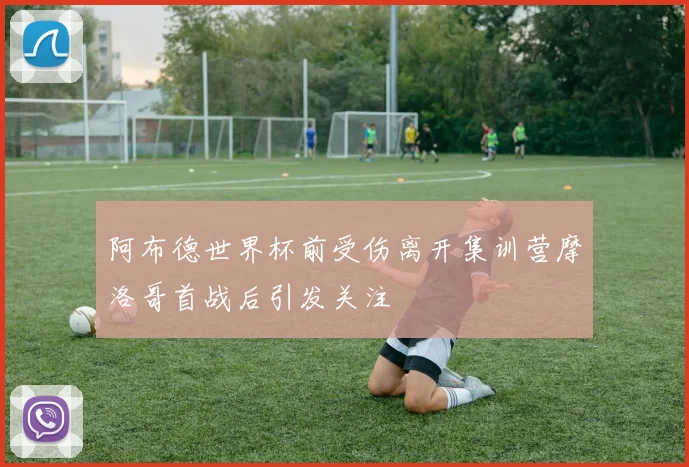 阿布德世界杯前受伤离开集训营摩洛哥首战后引发关注