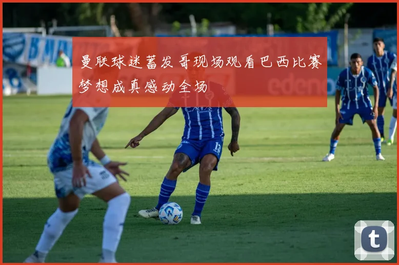曼联球迷蓄发哥现场观看巴西比赛梦想成真感动全场