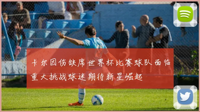 卡尔因伤缺席世界杯比赛球队面临重大挑战球迷期待新星崛起