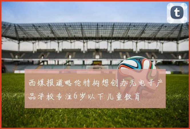 西媒报道略伦特构想创办无电子产品学校专注6岁以下儿童教育
