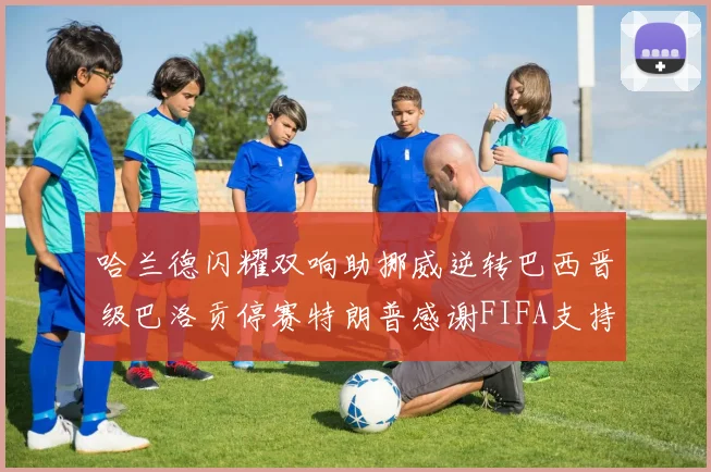 哈兰德闪耀双响助挪威逆转巴西晋级巴洛贡停赛特朗普感谢FIFA支持