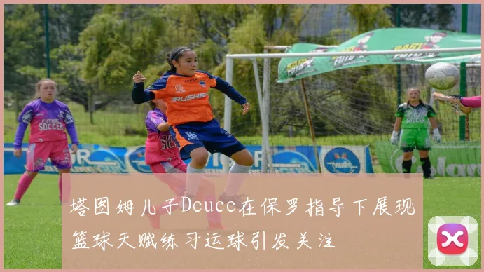 塔图姆儿子Deuce在保罗指导下展现篮球天赋练习运球引发关注