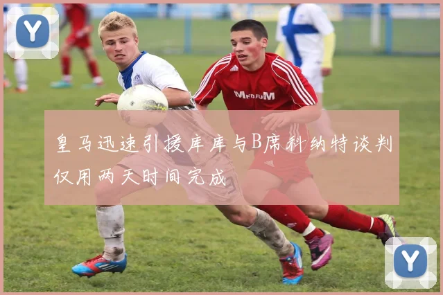 皇马迅速引援库库与B席科纳特谈判仅用两天时间完成