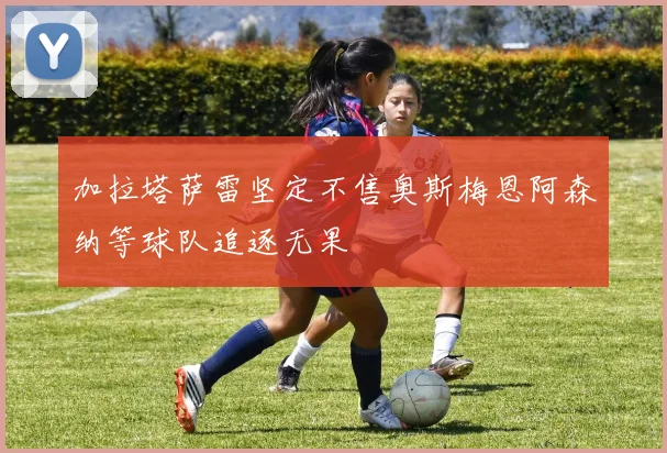 加拉塔萨雷坚定不售奥斯梅恩阿森纳等球队追逐无果