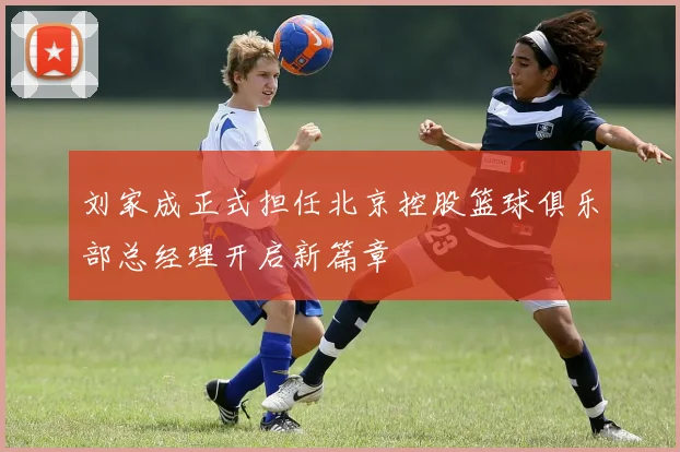 刘家成正式担任北京控股篮球俱乐部总经理开启新篇章