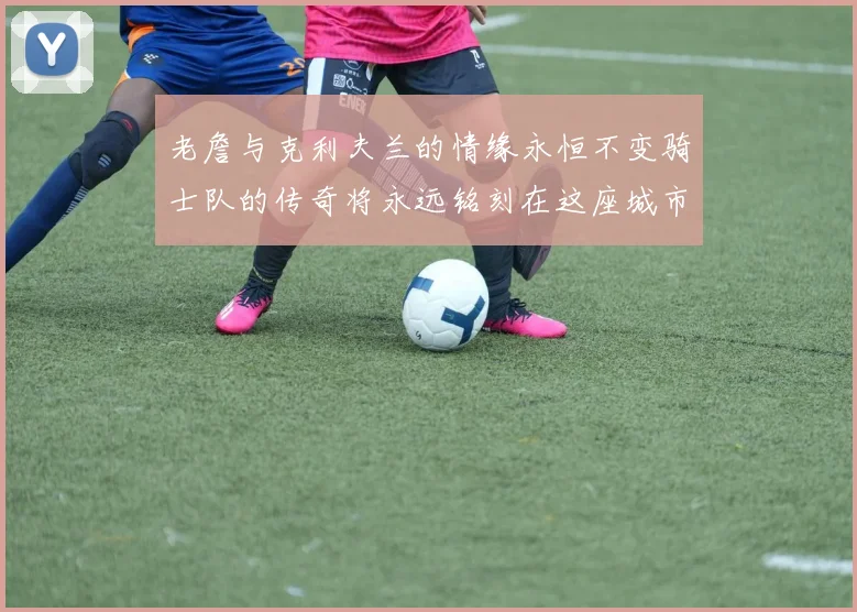 老詹与克利夫兰的情缘永恒不变骑士队的传奇将永远铭刻在这座城市