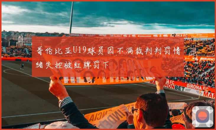 哥伦比亚U19球员因不满裁判判罚情绪失控被红牌罚下