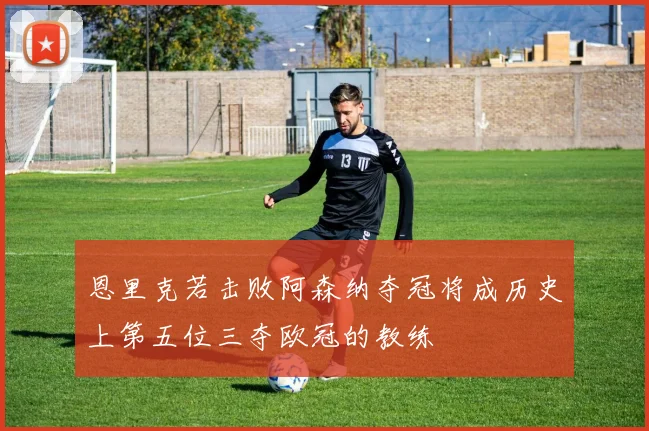 恩里克若击败阿森纳夺冠将成历史上第五位三夺欧冠的教练