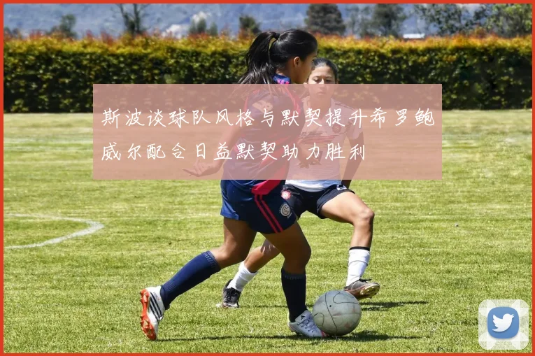 斯波谈球队风格与默契提升希罗鲍威尔配合日益默契助力胜利