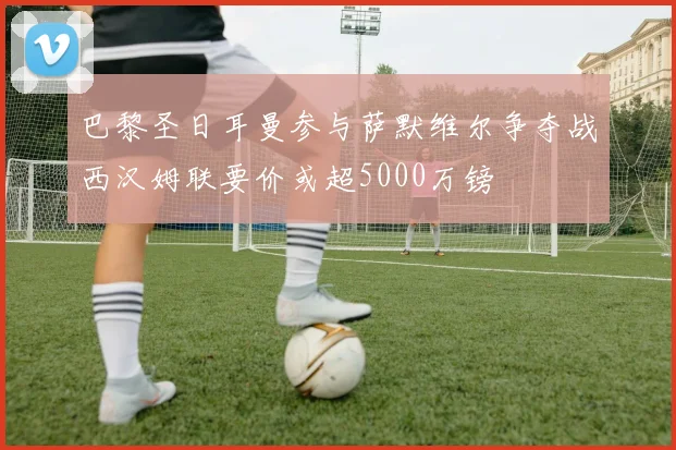 巴黎圣日耳曼参与萨默维尔争夺战西汉姆联要价或超5000万镑