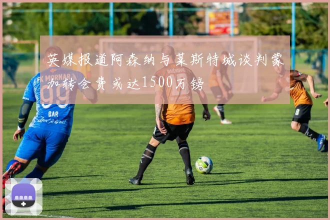 英媒报道阿森纳与莱斯特城谈判蒙加转会费或达1500万镑